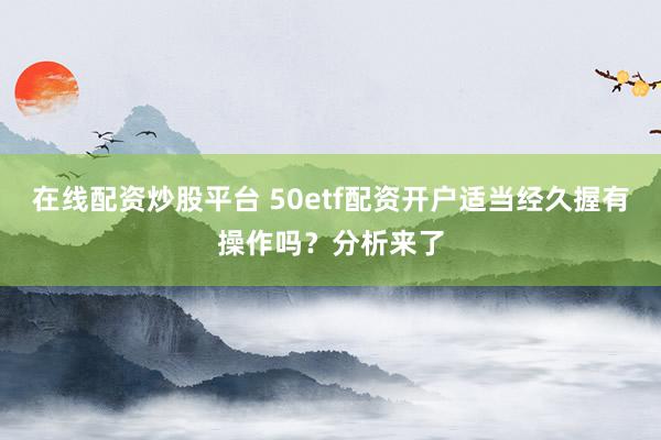 在线配资炒股平台 50etf配资开户适当经久握有操作吗？分析来了