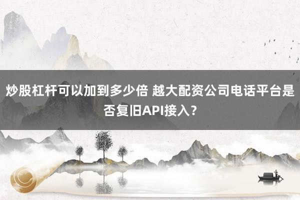 炒股杠杆可以加到多少倍 越大配资公司电话平台是否复旧API接入？