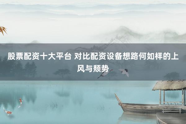 股票配资十大平台 对比配资设备想路何如样的上风与颓势