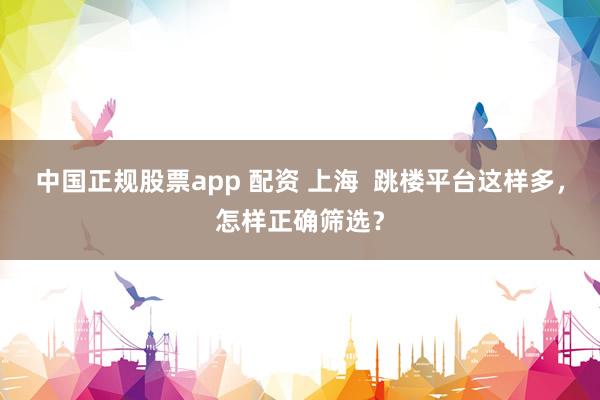 中国正规股票app 配资 上海 跳楼平台这样多,怎样正确筛选?