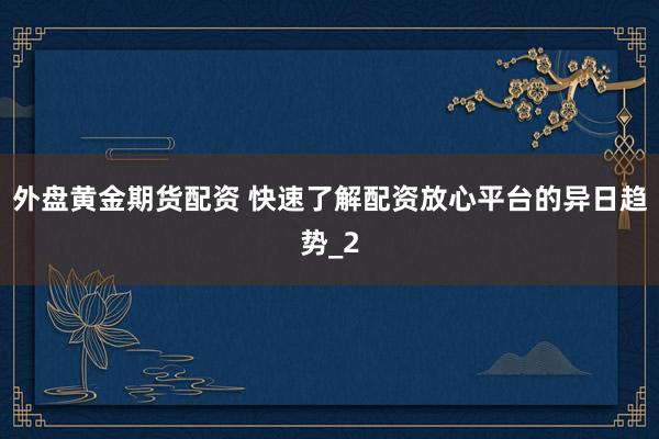 外盘黄金期货配资 快速了解配资放心平台的异日趋势_2