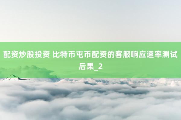 配资炒股投资 比特币屯币配资的客服响应速率测试后果_2