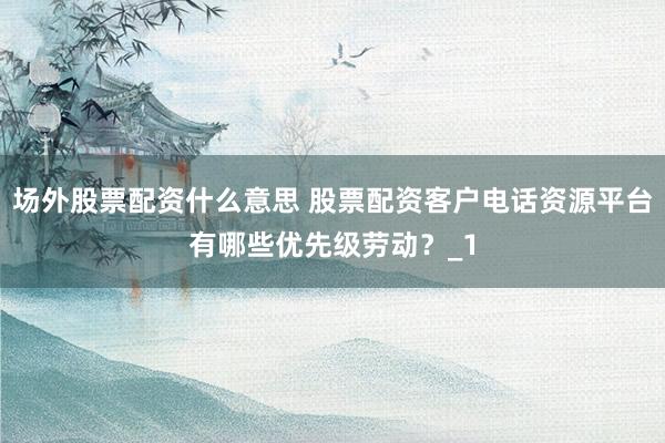 场外股票配资什么意思 股票配资客户电话资源平台有哪些优先级劳动？_1