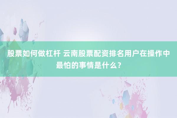 股票如何做杠杆 云南股票配资排名用户在操作中最怕的事情是什么？